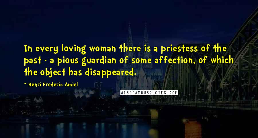 Henri Frederic Amiel Quotes: In every loving woman there is a priestess of the past - a pious guardian of some affection, of which the object has disappeared.