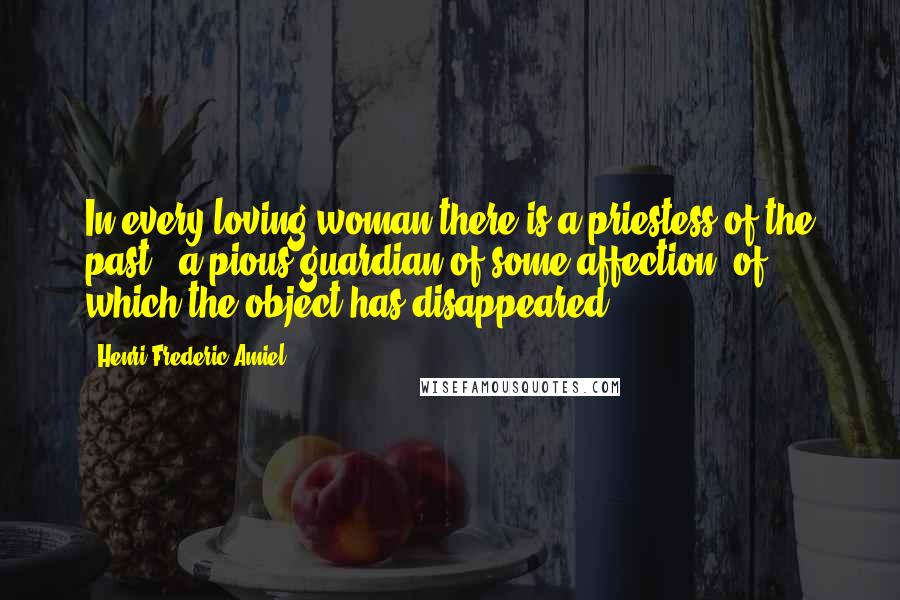 Henri Frederic Amiel Quotes: In every loving woman there is a priestess of the past - a pious guardian of some affection, of which the object has disappeared.