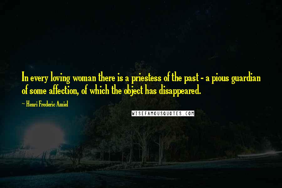 Henri Frederic Amiel Quotes: In every loving woman there is a priestess of the past - a pious guardian of some affection, of which the object has disappeared.