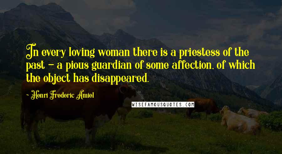 Henri Frederic Amiel Quotes: In every loving woman there is a priestess of the past - a pious guardian of some affection, of which the object has disappeared.