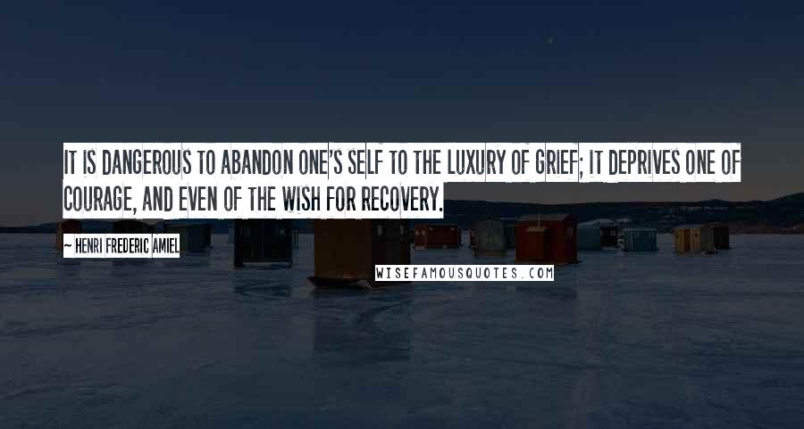 Henri Frederic Amiel Quotes: It is dangerous to abandon one's self to the luxury of grief; it deprives one of courage, and even of the wish for recovery.