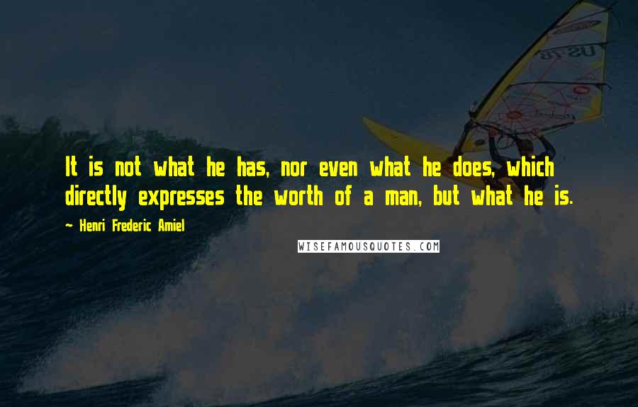 Henri Frederic Amiel Quotes: It is not what he has, nor even what he does, which directly expresses the worth of a man, but what he is.