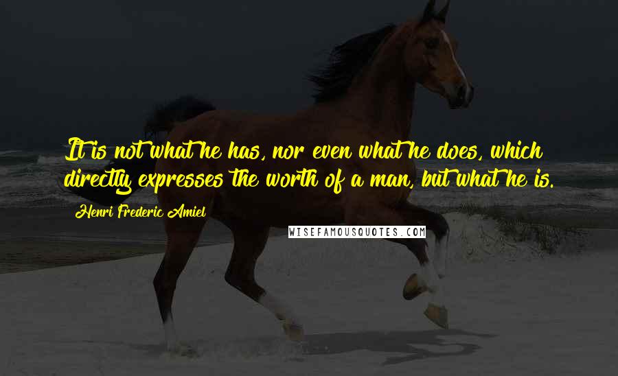 Henri Frederic Amiel Quotes: It is not what he has, nor even what he does, which directly expresses the worth of a man, but what he is.