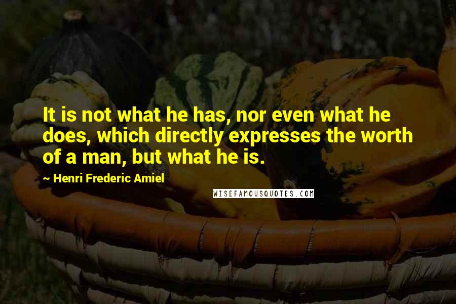 Henri Frederic Amiel Quotes: It is not what he has, nor even what he does, which directly expresses the worth of a man, but what he is.