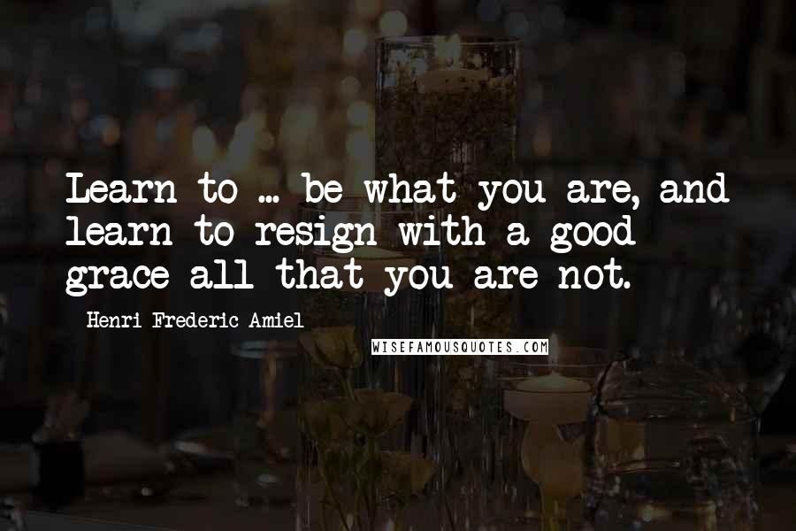 Henri Frederic Amiel Quotes: Learn to ... be what you are, and learn to resign with a good grace all that you are not.