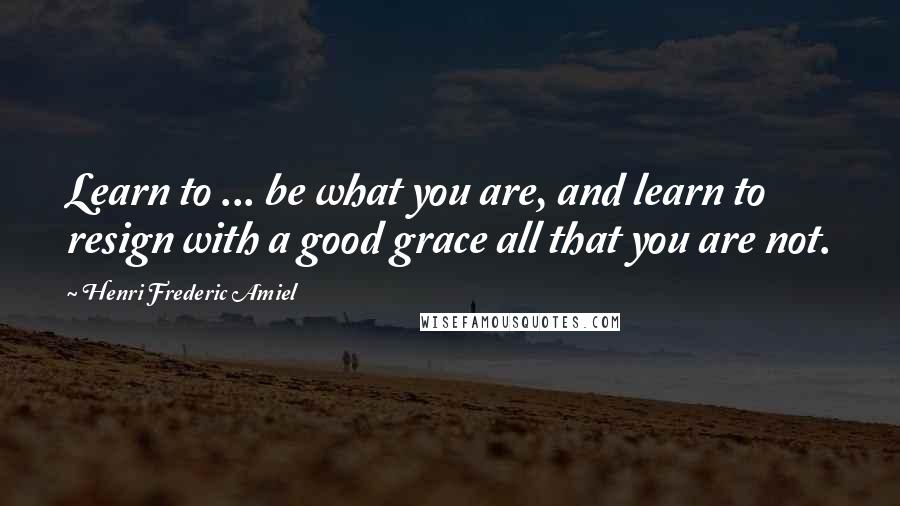 Henri Frederic Amiel Quotes: Learn to ... be what you are, and learn to resign with a good grace all that you are not.