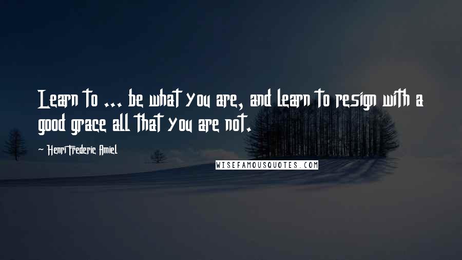 Henri Frederic Amiel Quotes: Learn to ... be what you are, and learn to resign with a good grace all that you are not.