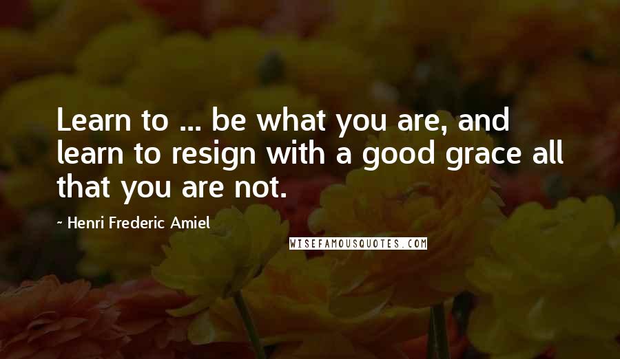 Henri Frederic Amiel Quotes: Learn to ... be what you are, and learn to resign with a good grace all that you are not.