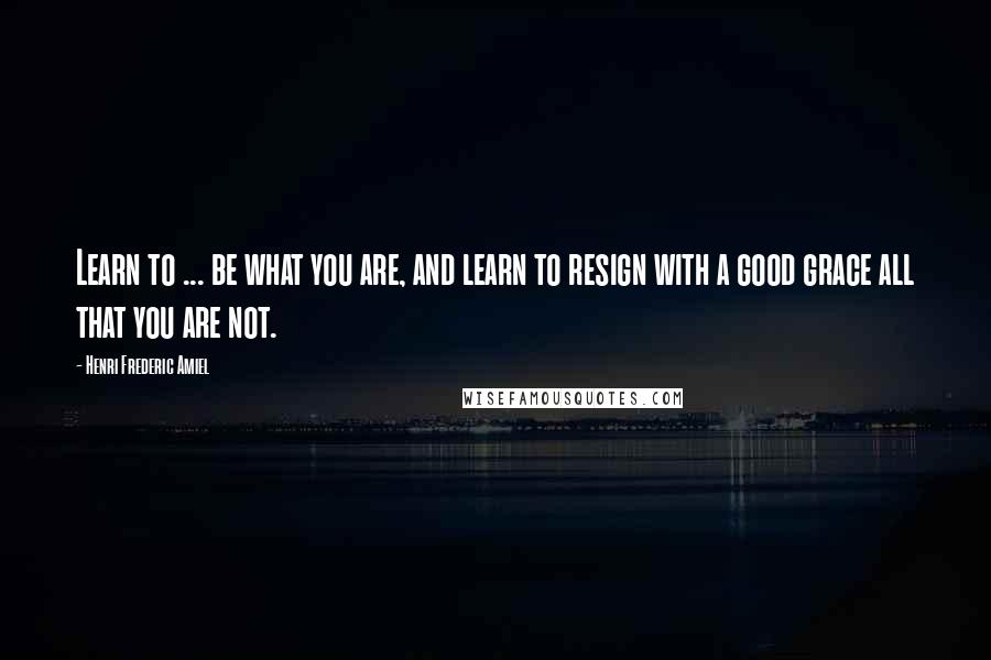 Henri Frederic Amiel Quotes: Learn to ... be what you are, and learn to resign with a good grace all that you are not.