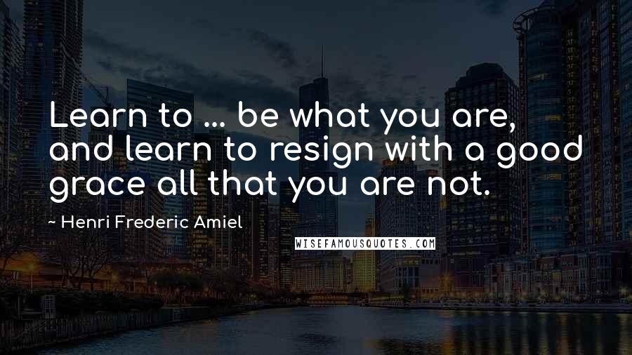 Henri Frederic Amiel Quotes: Learn to ... be what you are, and learn to resign with a good grace all that you are not.