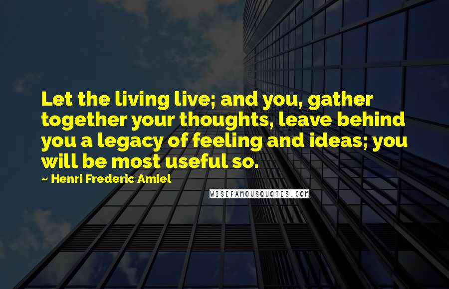 Henri Frederic Amiel Quotes: Let the living live; and you, gather together your thoughts, leave behind you a legacy of feeling and ideas; you will be most useful so.