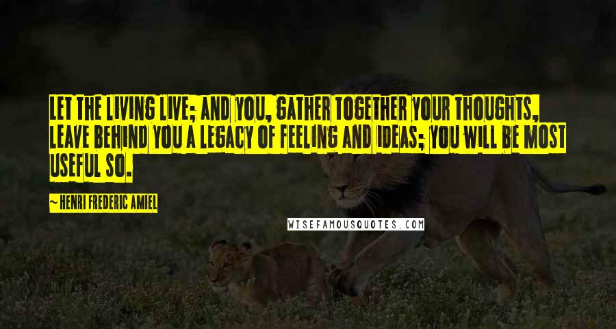 Henri Frederic Amiel Quotes: Let the living live; and you, gather together your thoughts, leave behind you a legacy of feeling and ideas; you will be most useful so.