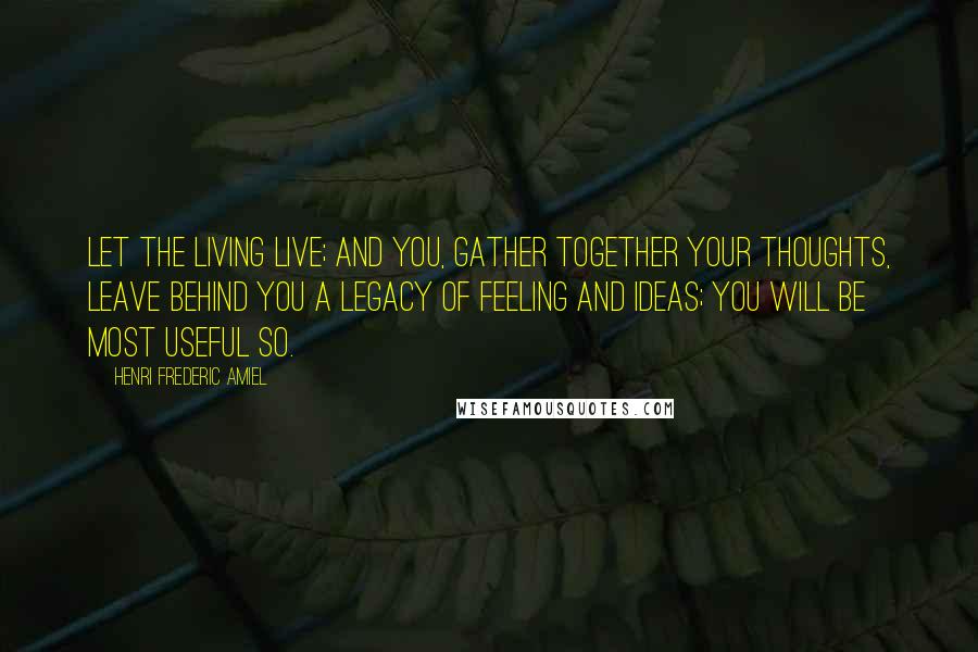 Henri Frederic Amiel Quotes: Let the living live; and you, gather together your thoughts, leave behind you a legacy of feeling and ideas; you will be most useful so.