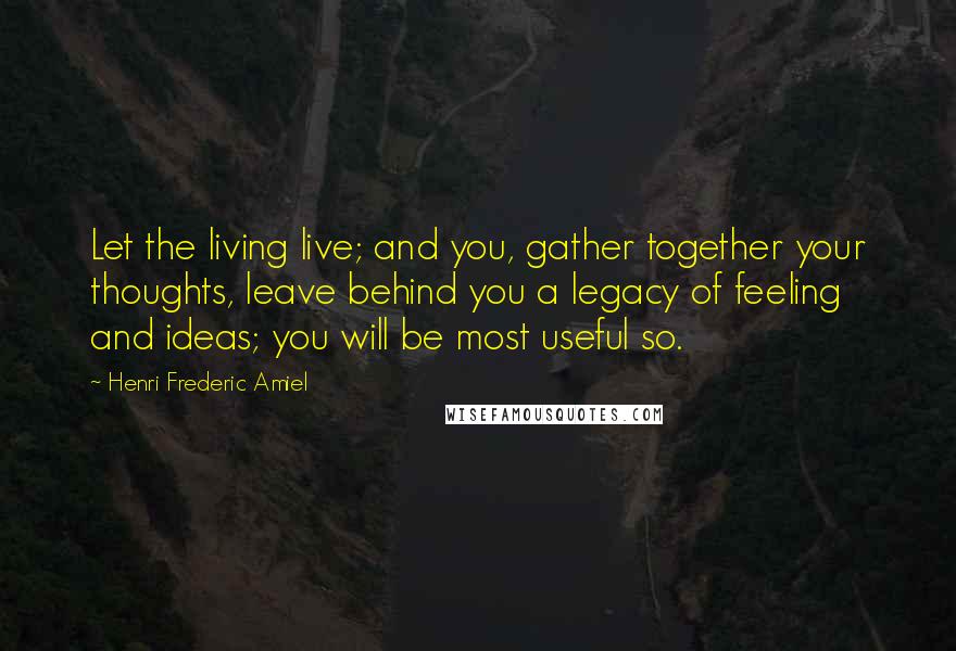 Henri Frederic Amiel Quotes: Let the living live; and you, gather together your thoughts, leave behind you a legacy of feeling and ideas; you will be most useful so.