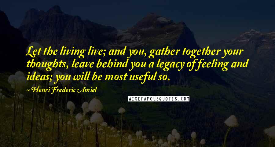 Henri Frederic Amiel Quotes: Let the living live; and you, gather together your thoughts, leave behind you a legacy of feeling and ideas; you will be most useful so.