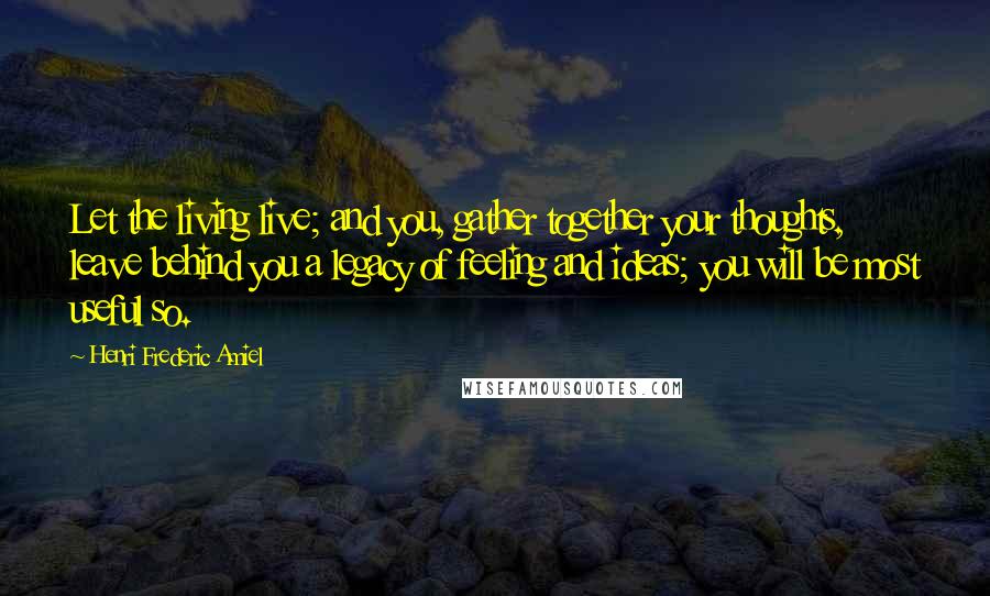 Henri Frederic Amiel Quotes: Let the living live; and you, gather together your thoughts, leave behind you a legacy of feeling and ideas; you will be most useful so.