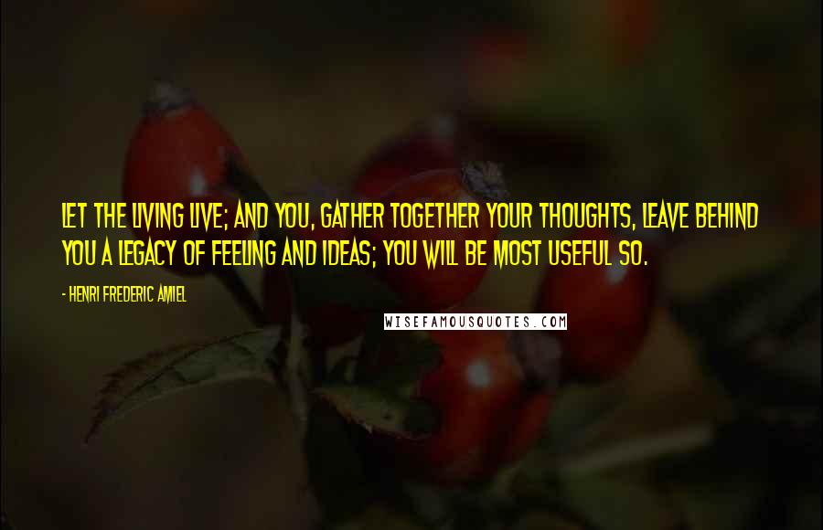 Henri Frederic Amiel Quotes: Let the living live; and you, gather together your thoughts, leave behind you a legacy of feeling and ideas; you will be most useful so.