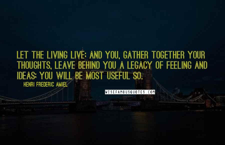 Henri Frederic Amiel Quotes: Let the living live; and you, gather together your thoughts, leave behind you a legacy of feeling and ideas; you will be most useful so.