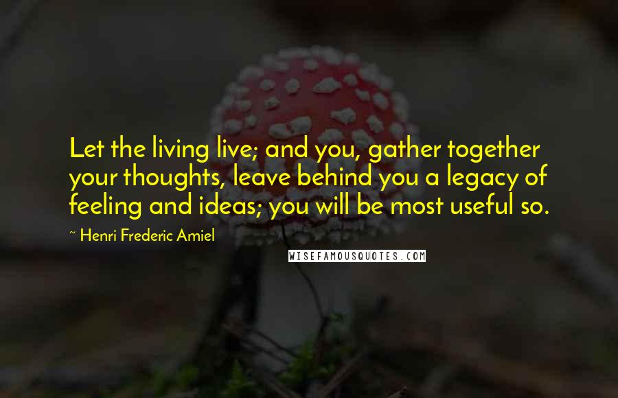 Henri Frederic Amiel Quotes: Let the living live; and you, gather together your thoughts, leave behind you a legacy of feeling and ideas; you will be most useful so.