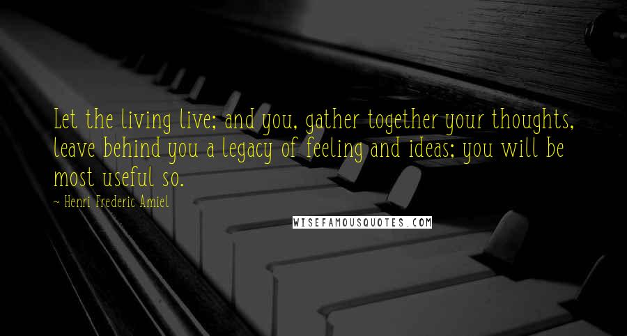 Henri Frederic Amiel Quotes: Let the living live; and you, gather together your thoughts, leave behind you a legacy of feeling and ideas; you will be most useful so.