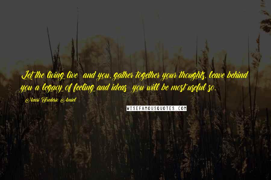 Henri Frederic Amiel Quotes: Let the living live; and you, gather together your thoughts, leave behind you a legacy of feeling and ideas; you will be most useful so.