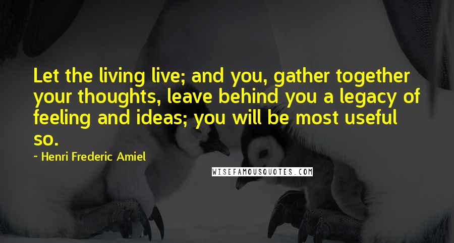 Henri Frederic Amiel Quotes: Let the living live; and you, gather together your thoughts, leave behind you a legacy of feeling and ideas; you will be most useful so.