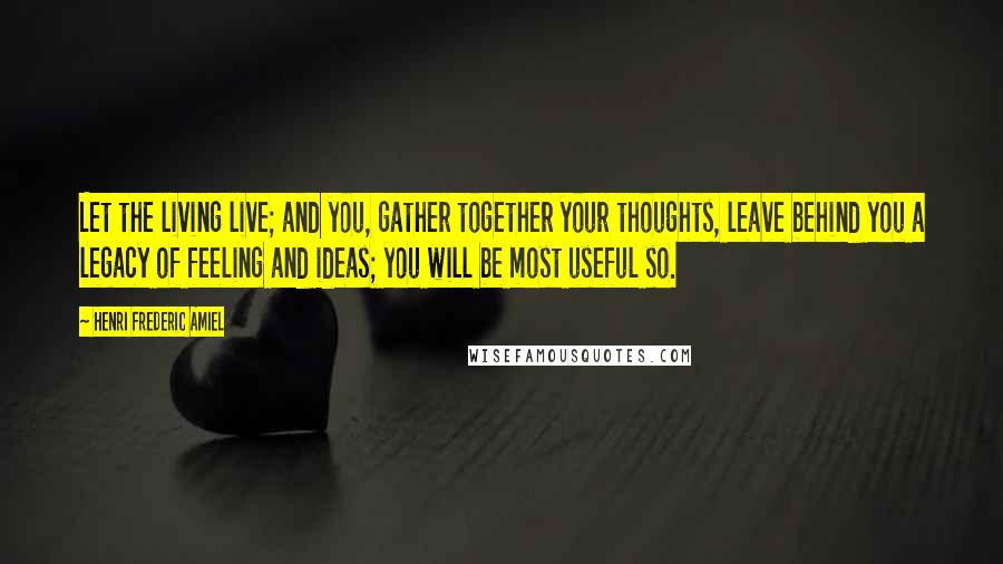 Henri Frederic Amiel Quotes: Let the living live; and you, gather together your thoughts, leave behind you a legacy of feeling and ideas; you will be most useful so.