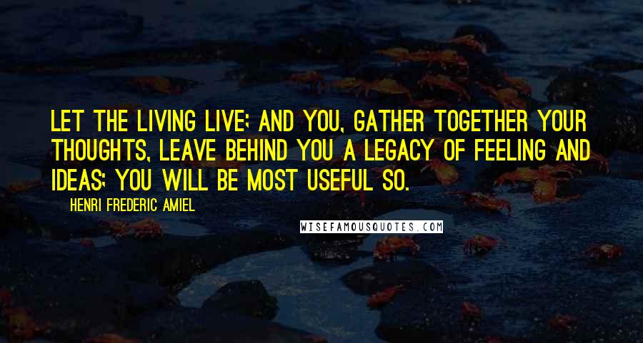 Henri Frederic Amiel Quotes: Let the living live; and you, gather together your thoughts, leave behind you a legacy of feeling and ideas; you will be most useful so.