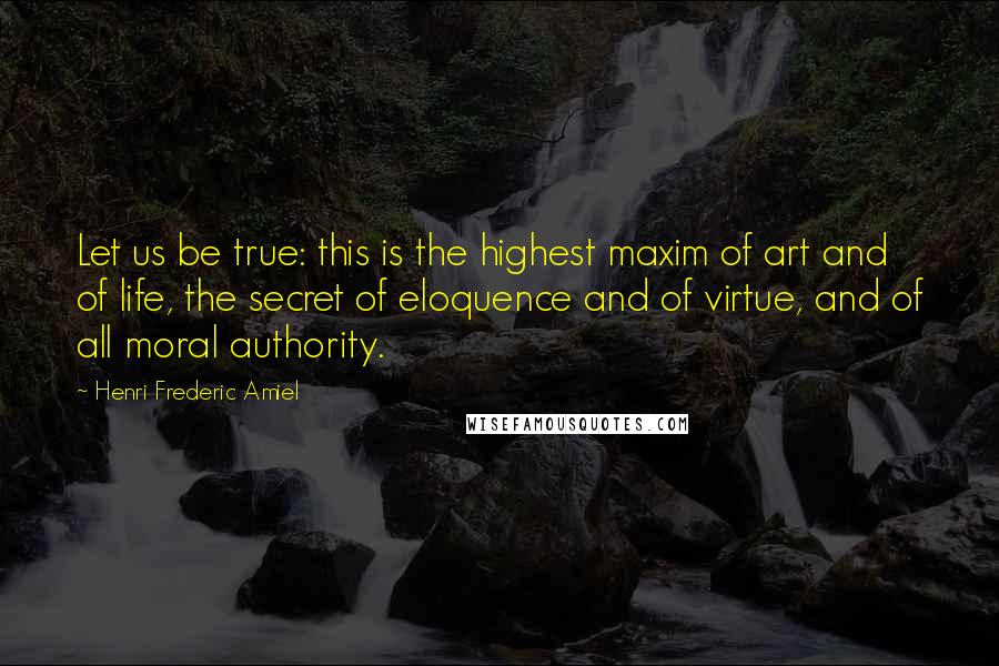 Henri Frederic Amiel Quotes: Let us be true: this is the highest maxim of art and of life, the secret of eloquence and of virtue, and of all moral authority.