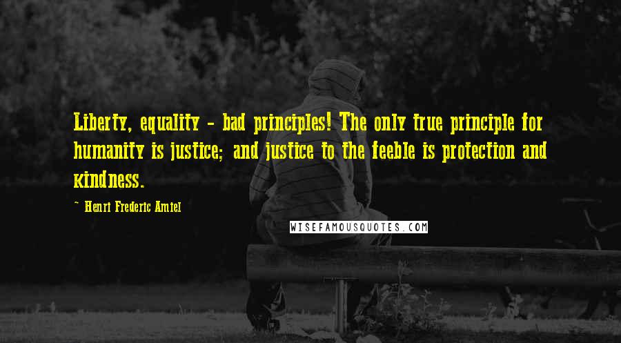 Henri Frederic Amiel Quotes: Liberty, equality - bad principles! The only true principle for humanity is justice; and justice to the feeble is protection and kindness.
