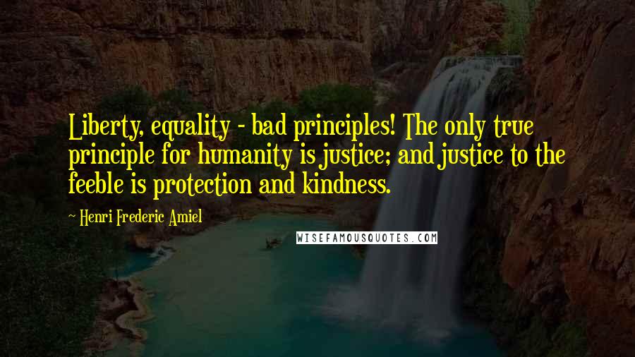 Henri Frederic Amiel Quotes: Liberty, equality - bad principles! The only true principle for humanity is justice; and justice to the feeble is protection and kindness.