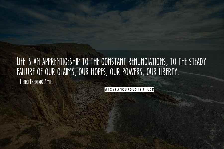 Henri Frederic Amiel Quotes: Life is an apprenticeship to the constant renunciations, to the steady failure of our claims, our hopes, our powers, our liberty.