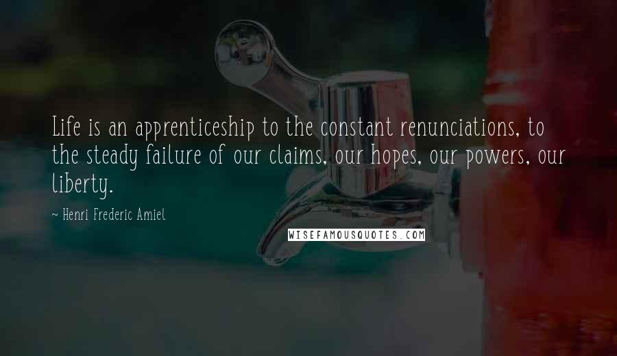 Henri Frederic Amiel Quotes: Life is an apprenticeship to the constant renunciations, to the steady failure of our claims, our hopes, our powers, our liberty.