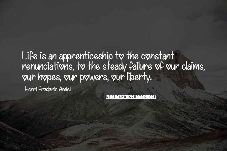 Henri Frederic Amiel Quotes: Life is an apprenticeship to the constant renunciations, to the steady failure of our claims, our hopes, our powers, our liberty.