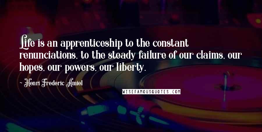 Henri Frederic Amiel Quotes: Life is an apprenticeship to the constant renunciations, to the steady failure of our claims, our hopes, our powers, our liberty.