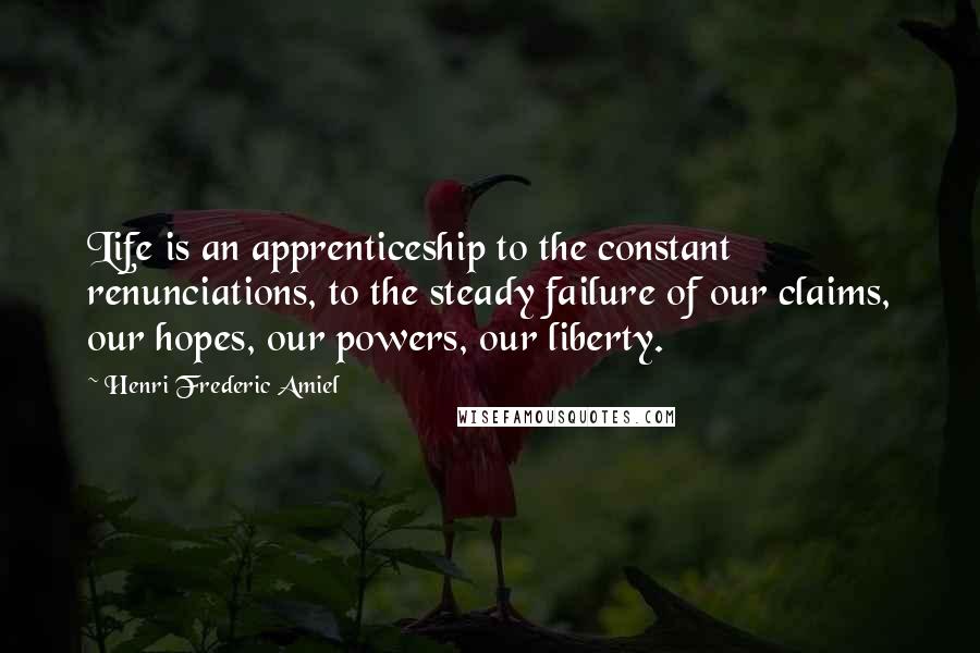 Henri Frederic Amiel Quotes: Life is an apprenticeship to the constant renunciations, to the steady failure of our claims, our hopes, our powers, our liberty.