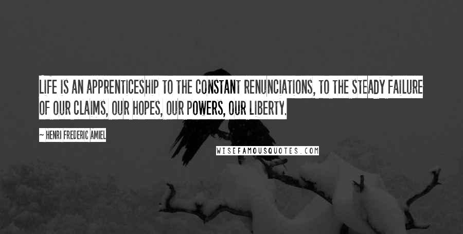 Henri Frederic Amiel Quotes: Life is an apprenticeship to the constant renunciations, to the steady failure of our claims, our hopes, our powers, our liberty.