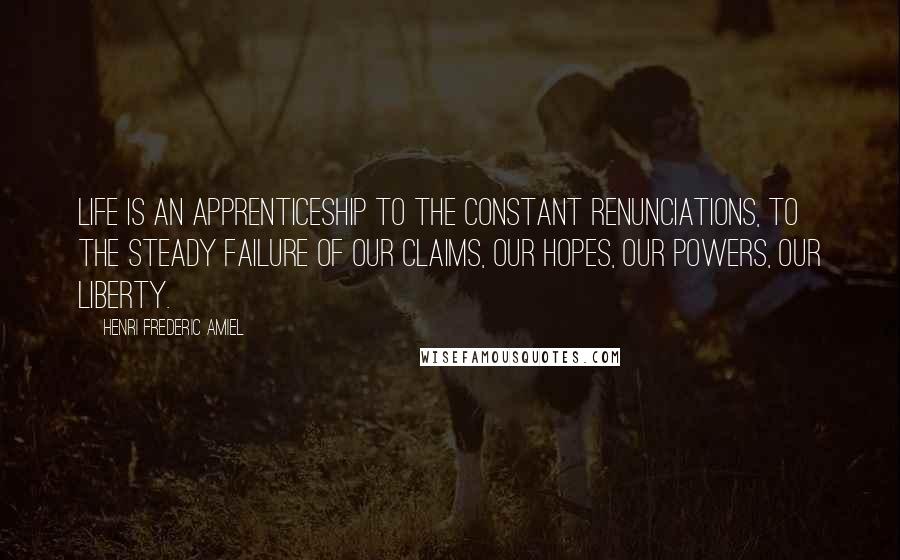 Henri Frederic Amiel Quotes: Life is an apprenticeship to the constant renunciations, to the steady failure of our claims, our hopes, our powers, our liberty.