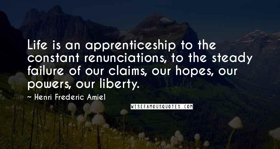 Henri Frederic Amiel Quotes: Life is an apprenticeship to the constant renunciations, to the steady failure of our claims, our hopes, our powers, our liberty.