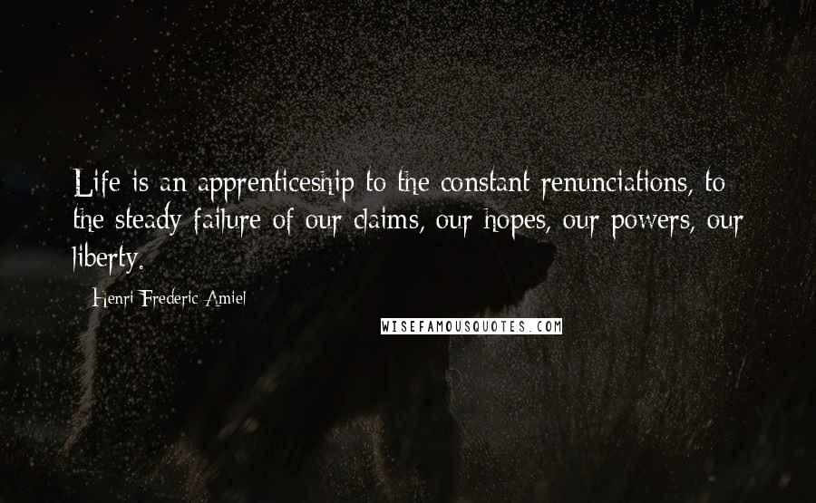 Henri Frederic Amiel Quotes: Life is an apprenticeship to the constant renunciations, to the steady failure of our claims, our hopes, our powers, our liberty.