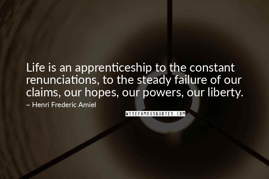 Henri Frederic Amiel Quotes: Life is an apprenticeship to the constant renunciations, to the steady failure of our claims, our hopes, our powers, our liberty.