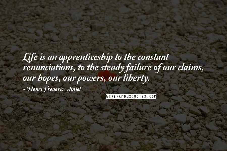 Henri Frederic Amiel Quotes: Life is an apprenticeship to the constant renunciations, to the steady failure of our claims, our hopes, our powers, our liberty.