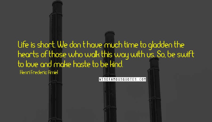 Henri Frederic Amiel Quotes: Life is short. We don't have much time to gladden the hearts of those who walk this way with us. So, be swift to love and make haste to be kind.