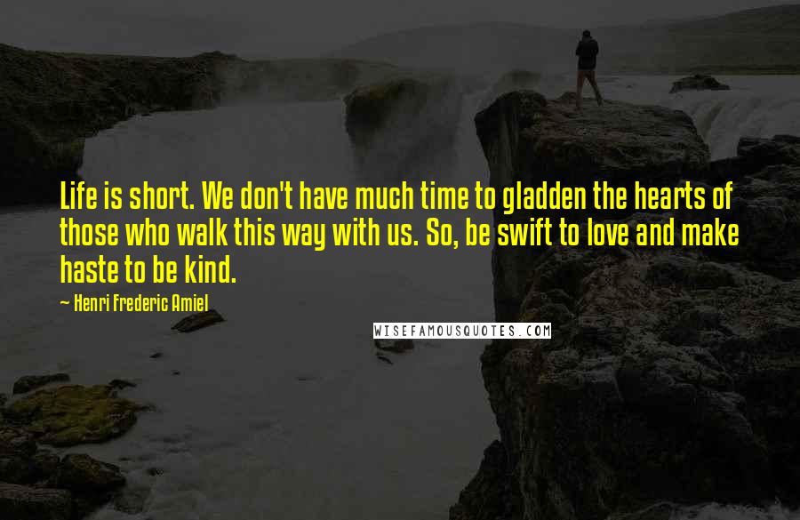 Henri Frederic Amiel Quotes: Life is short. We don't have much time to gladden the hearts of those who walk this way with us. So, be swift to love and make haste to be kind.