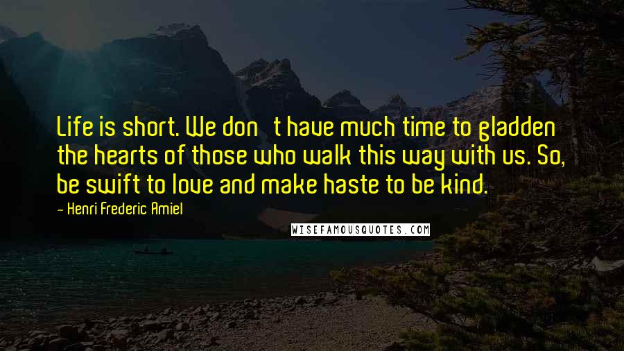 Henri Frederic Amiel Quotes: Life is short. We don't have much time to gladden the hearts of those who walk this way with us. So, be swift to love and make haste to be kind.