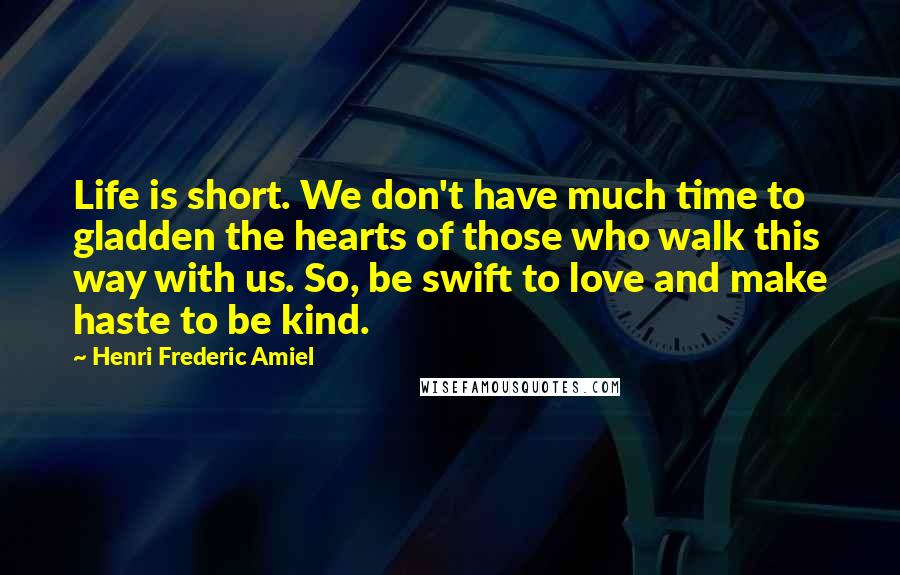 Henri Frederic Amiel Quotes: Life is short. We don't have much time to gladden the hearts of those who walk this way with us. So, be swift to love and make haste to be kind.