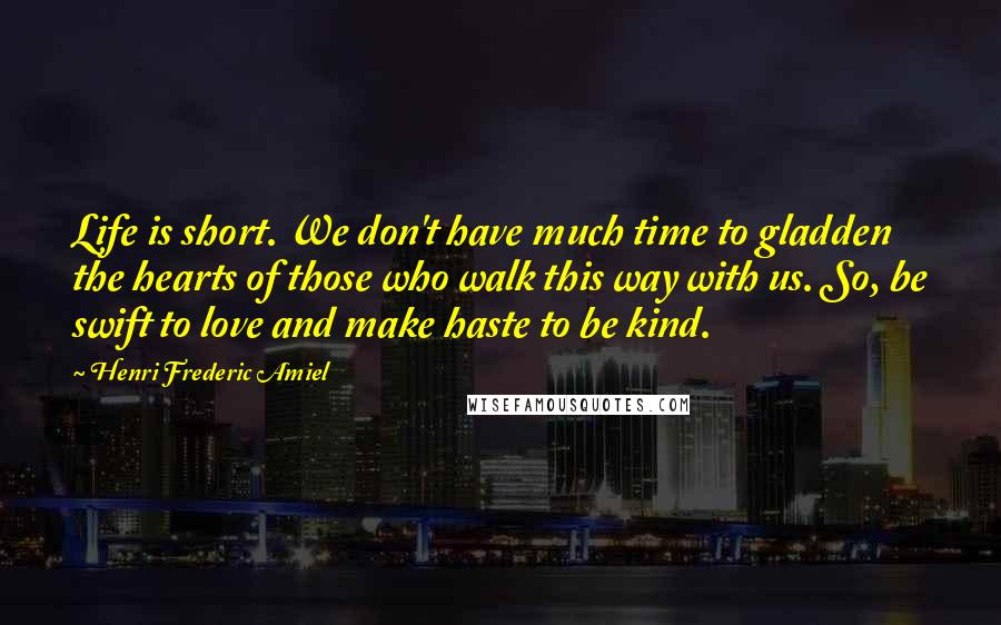 Henri Frederic Amiel Quotes: Life is short. We don't have much time to gladden the hearts of those who walk this way with us. So, be swift to love and make haste to be kind.