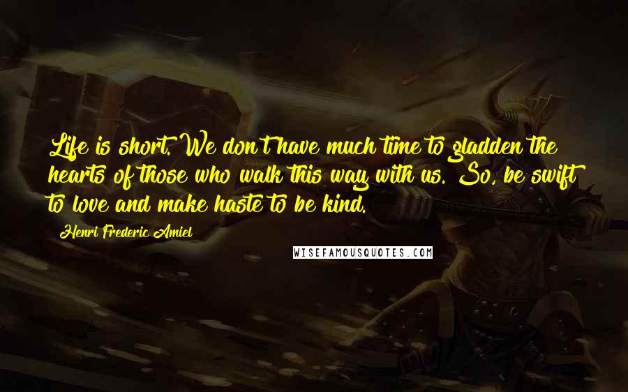 Henri Frederic Amiel Quotes: Life is short. We don't have much time to gladden the hearts of those who walk this way with us. So, be swift to love and make haste to be kind.