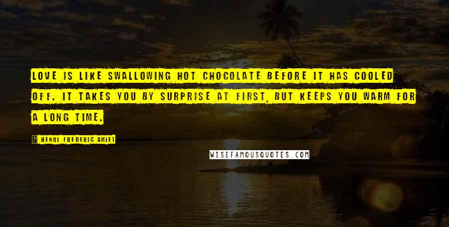 Henri Frederic Amiel Quotes: Love is like swallowing hot chocolate before it has cooled off. It takes you by surprise at first, but keeps you warm for a long time.