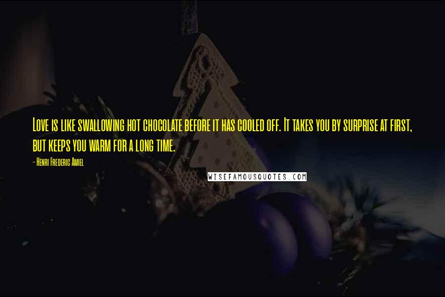 Henri Frederic Amiel Quotes: Love is like swallowing hot chocolate before it has cooled off. It takes you by surprise at first, but keeps you warm for a long time.